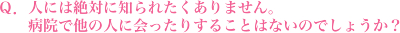 人には絶対に知られたくありません。病院で他の人に会ったりすることはないのでしょうか？