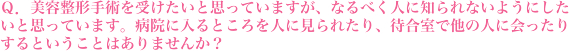 美容整形手術を受けたいと思っていますが、なるべく人に知られないようにしたいと思っています。病院に入るところを人に見られたり、待合室で他の人に会ったりするということはありませんか？